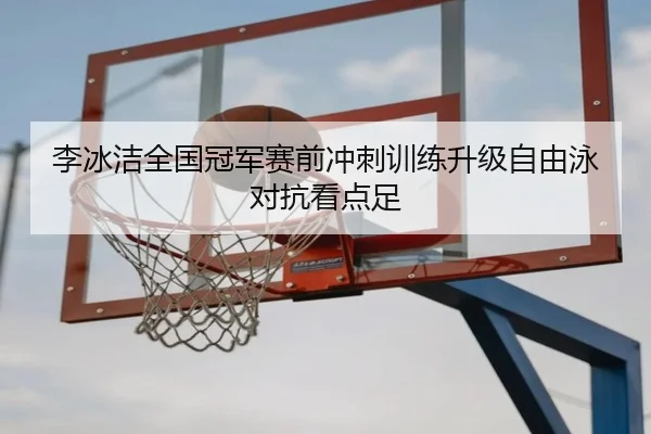 李冰洁全国冠军赛前冲刺训练升级自由泳对抗看点足